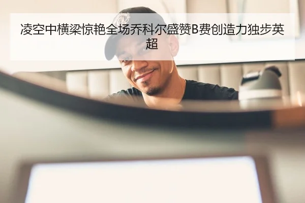 凌空中横梁惊艳全场乔科尔盛赞B费创造力独步英超
